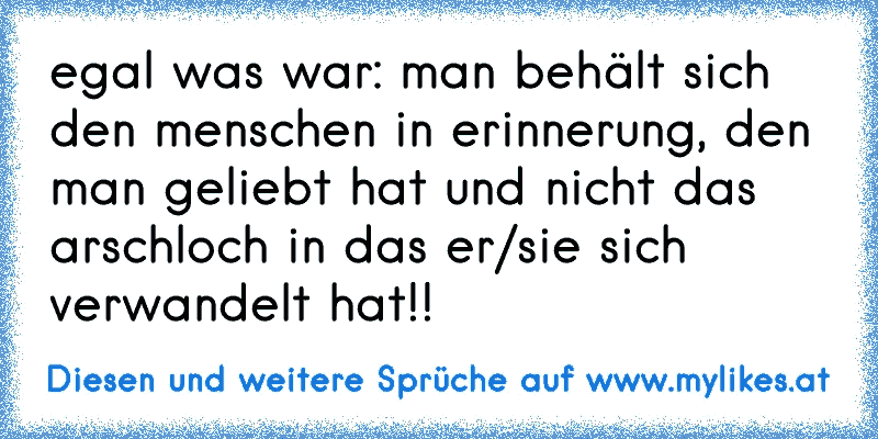 egal was war: man behält sich den menschen in erinnerung, den man geliebt hat und nicht das arschloch in das er/sie sich verwandelt hat!!
