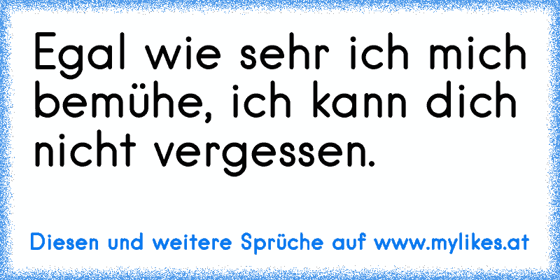 Egal wie sehr ich mich bemühe, ich kann dich nicht vergessen.
