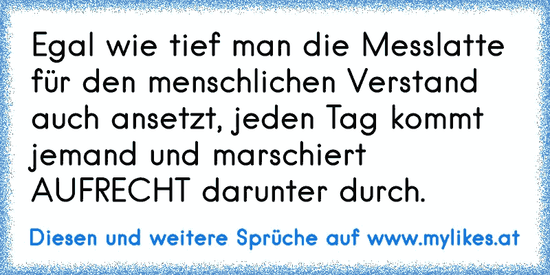 Egal wie tief man die Messlatte für den menschlichen Verstand auch ansetzt, jeden Tag kommt jemand und marschiert AUFRECHT darunter durch.
