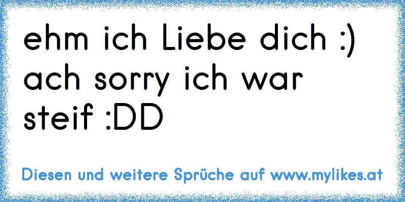 ehm ich Liebe dich :) ach sorry ich war steif :DD
