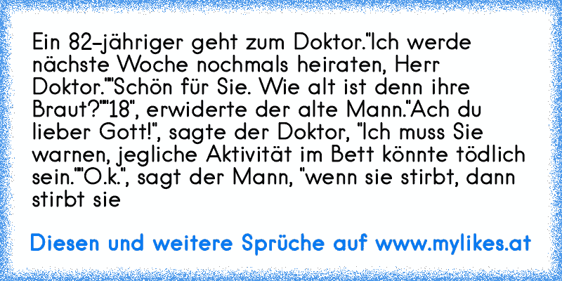 Ein 82-jähriger geht zum Doktor.
"Ich werde nächste Woche nochmals heiraten, Herr Doktor."
"Schön für Sie. Wie alt ist denn ihre Braut?"
"18", erwiderte der alte Mann.
"Ach du lieber Gott!", sagte der Doktor, "Ich muss Sie warnen, jegliche Aktivität im Bett könnte tödlich sein."
"O.k.", sagt der Mann, "wenn sie stirbt, dann stirbt sie
