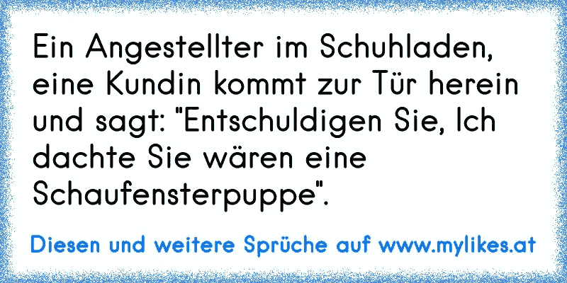 Ein Angestellter im Schuhladen, eine Kundin kommt zur Tür herein und sagt: "Entschuldigen Sie, Ich dachte Sie wären eine Schaufensterpuppe".
