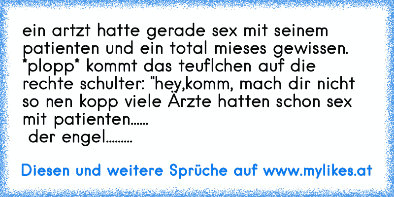 ein artzt hatte gerade sex mit seinem patienten und ein total mieses gewissen.   *plopp* kommt das teuflchen auf die rechte schulter: "hey,komm, mach dir nicht so nen kopp viele Ärzte hatten schon sex mit patienten......                                       der engel.........
