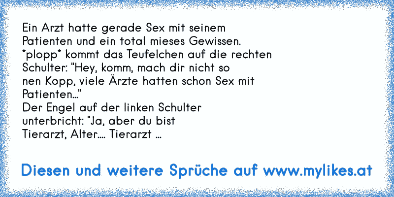 Ein Arzt hatte gerade Sex mit seinem
Patienten und ein total mieses Gewissen.
*plopp* kommt das Teufelchen auf die rechten
Schulter: "Hey, komm, mach dir nicht so
nen Kopp, viele Ärzte hatten schon Sex mit
Patienten..."
Der Engel auf der linken Schulter
unterbricht: "Ja, aber du bist
Tierarzt, Alter.... Tierarzt ...
