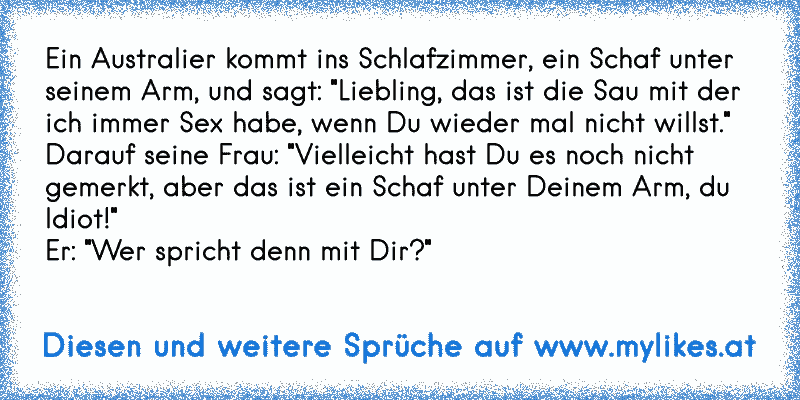 Ein Australier kommt ins Schlafzimmer, ein Schaf unter seinem Arm, und sagt: "Liebling, das ist die Sau mit der ich immer Sex habe, wenn Du wieder mal nicht willst."
Darauf seine Frau: "Vielleicht hast Du es noch nicht gemerkt, aber das ist ein Schaf unter Deinem Arm, du Idiot!"
Er: "Wer spricht denn mit Dir?"
