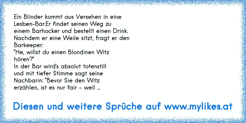 Ein Blinder kommt aus Versehen in eine
Lesben-Bar.Er findet seinen Weg zu
einem Barhocker und bestellt einen Drink.
Nachdem er eine Weile sitzt, fragt er den
Barkeeper:
"He, willst du einen Blondinen Witz
hören?"
In der Bar wird's absolut totenstill
und mit tiefer Stimme sagt seine
Nachbarin: "Bevor Sie den Witz
erzählen, ist es nur fair - weil ...