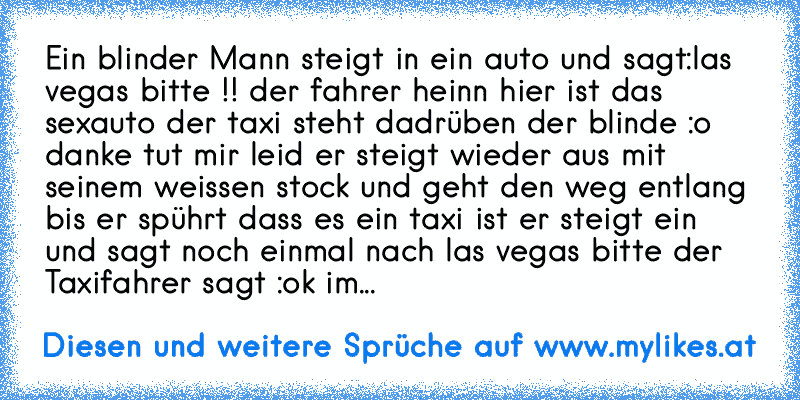 Ein blinder Mann steigt in ein auto und sagt:las vegas bitte !! der fahrer heinn hier ist das sexauto der taxi steht dadrüben der blinde :o danke tut mir leid er steigt wieder aus mit seinem weissen stock und geht den weg entlang bis er spührt dass es ein taxi ist er steigt ein und sagt noch einmal nach las vegas bitte der Taxifahrer sagt :ok im...