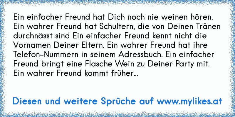 Ein einfacher Freund hat Dich noch nie weinen hören. Ein wahrer Freund hat Schultern, die von Deinen Tränen durchnässt sind Ein einfacher Freund kennt nicht die Vornamen Deiner Eltern. Ein wahrer Freund hat ihre Telefon-Nummern in seinem Adressbuch. Ein einfacher Freund bringt eine Flasche Wein zu Deiner Party mit. Ein wahrer Freund kommt früher...