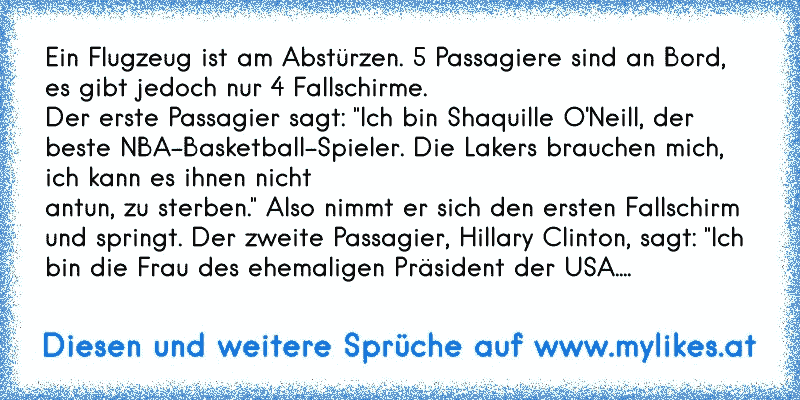 Ein Flugzeug ist am Abstürzen. 5 Passagiere sind an Bord, es gibt jedoch nur 4 Fallschirme.
Der erste Passagier sagt: "Ich bin Shaquille O'Neill, der beste NBA-Basketball-Spieler. Die Lakers brauchen mich, ich kann es ihnen nicht
antun, zu sterben." Also nimmt er sich den ersten Fallschirm und springt. Der zweite Passagier, Hillary Clinton, sagt...