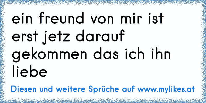 ein freund von mir ist erst jetz darauf gekommen das ich ihn liebe ♥♥
