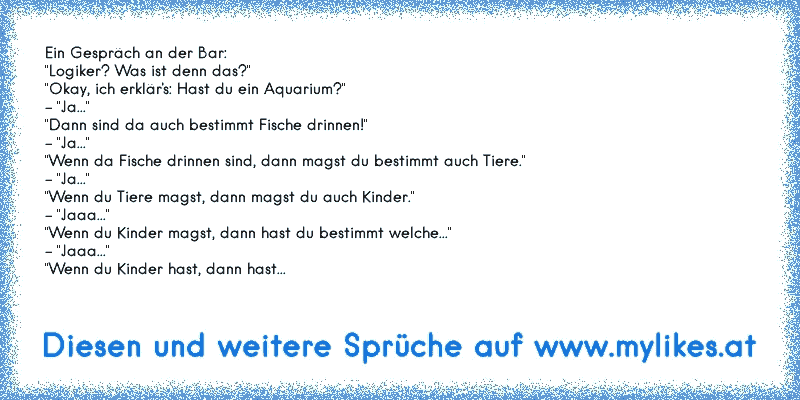 Ein Gespräch an der Bar:
"Logiker? Was ist denn das?"
"Okay, ich erklär's: Hast du ein Aquarium?"
- "Ja..."
"Dann sind da auch bestimmt Fische drinnen!"
- "Ja..."
"Wenn da Fische drinnen sind, dann magst du bestimmt auch Tiere."
- "Ja..."
"Wenn du Tiere magst, dann magst du auch Kinder."
- "Jaaa..."
"Wenn du Kinder magst, dann hast du bestimmt welche..."
- "Jaaa..."
"Wenn du Kinder hast, dann hast...