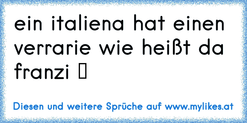 ein italiena hat einen verrarie wie heißt da franzi ツ
