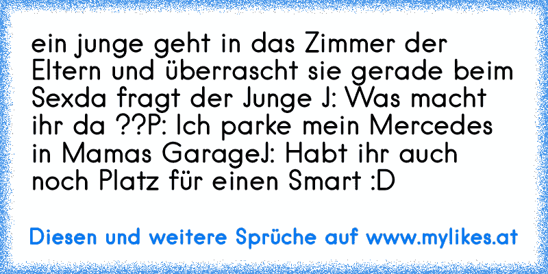 ein junge geht in das Zimmer der Eltern und überrascht sie gerade beim Sex
da fragt der Junge 
J: Was macht ihr da ??
P: Ich parke mein Mercedes in Mamas Garage
J: Habt ihr auch noch Platz für einen Smart :D
