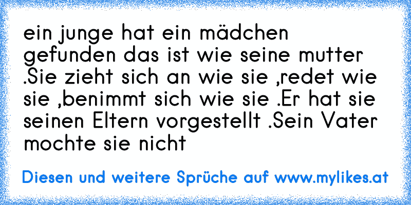 ein junge hat ein mädchen gefunden das ist wie seine mutter .Sie zieht sich an wie sie ,redet wie sie ,benimmt sich wie sie .Er hat sie seinen Eltern vorgestellt .Sein Vater mochte sie nicht
