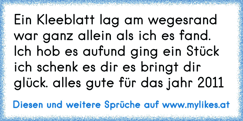 Ein Kleeblatt lag am wegesrand war ganz allein als ich es fand. Ich hob es aufund ging ein Stück ich schenk es dir es bringt dir glück. alles gute für das jahr 2011
