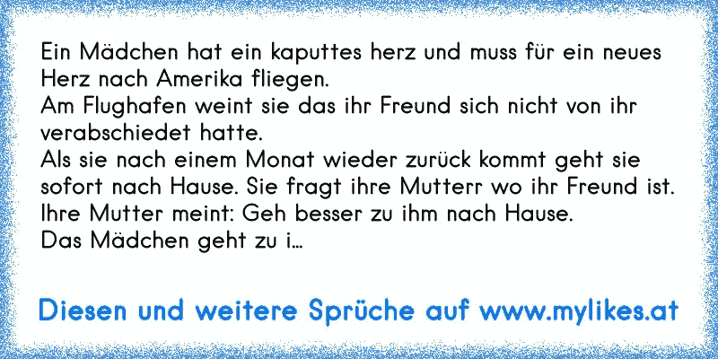 Ein Mädchen hat ein kaputtes herz und muss für ein neues Herz nach Amerika fliegen.
Am Flughafen weint sie das ihr Freund sich nicht von ihr verabschiedet hatte.
Als sie nach einem Monat wieder zurück kommt geht sie sofort nach Hause. Sie fragt ihre Mutterr wo ihr Freund ist.
Ihre Mutter meint: Geh besser zu ihm nach Hause.
Das Mädchen geht zu i...