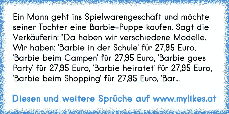 Ein Mann geht ins Spielwarengeschäft und möchte seiner Tochter eine Barbie-Puppe kaufen. Sagt die Verkäuferin: "Da haben wir verschiedene Modelle. Wir haben: 'Barbie in der Schule' für 27,95 Euro, 'Barbie beim Campen' für 27,95 Euro, 'Barbie goes Party' für 27,95 Euro, 'Barbie heiratet' für 27,95 Euro, 'Barbie beim Shopping' für 27,95 Euro, 'Bar...