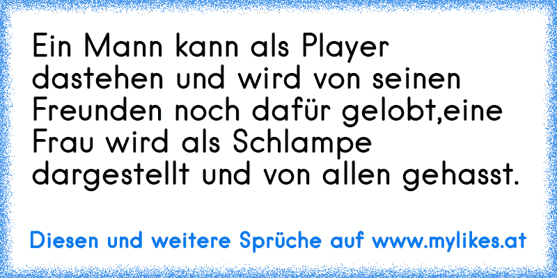 Ein Mann kann als Player dastehen und wird von seinen Freunden noch dafür gelobt,eine Frau wird als Schlampe dargestellt und von allen gehasst.
