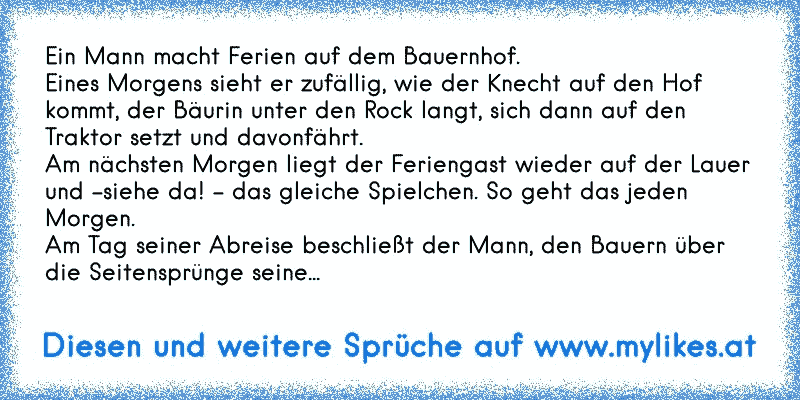 Ein Mann macht Ferien auf dem Bauernhof. 
Eines Morgens sieht er zufällig, wie der Knecht auf den Hof kommt, der Bäurin unter den Rock langt, sich dann auf den Traktor setzt und davonfährt. 
Am nächsten Morgen liegt der Feriengast wieder auf der Lauer und -siehe da! - das gleiche Spielchen. So geht das jeden Morgen.
Am Tag seiner Abreise beschließt der Mann, den Bauern über die Seitensprünge seine...