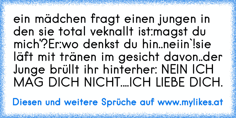 ein mädchen fragt einen jungen in den sie total veknallt ist:magst du mich'?
Er:wo denkst du hin..neiin`!
sie läft mit tränen im gesicht davon..
der Junge brüllt ihr hinterher: NEIN ICH MAG DICH NICHT....ICH LIEBE DICH.♥
