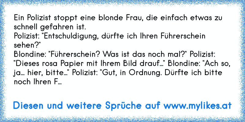 Ein Polizist stoppt eine blonde Frau, die einfach etwas zu schnell gefahren ist.
Polizist: "Entschuldigung, dürfte ich Ihren Führerschein sehen?"
Blondine: "Führerschein? Was ist das noch mal?" Polizist:
"Dieses rosa Papier mit Ihrem Bild drauf..." Blondine: "Ach so,
ja... hier, bitte..." Polizist: "Gut, in Ordnung. Dürfte ich bitte
noch Ihren F...