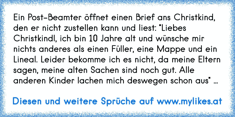 Ein Post-Beamter öffnet einen Brief ans Christkind, den er nicht zustellen kann und liest: "Liebes Christkindl, ich bin 10 Jahre alt und wünsche mir nichts anderes als einen Füller, eine Mappe und ein Lineal. Leider bekomme ich es nicht, da meine Eltern sagen, meine alten Sachen sind noch gut. Alle anderen Kinder lachen mich deswegen schon aus" ...