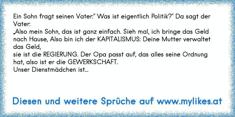 Ein Sohn fragt seinen Vater:“ Was ist eigentlich Politik?“ Da sagt der Vater:
„Also mein Sohn, das ist ganz einfach. Sieh mal, ich bringe das Geld
nach Hause, Also bin ich der KAPITALISMUS: Deine Mutter verwaltet das Geld,
sie ist die REGIERUNG. Der Opa passt auf, das alles seine Ordnung
hat, also ist er die GEWERKSCHAFT.
Unser Dienstmädchen ist...