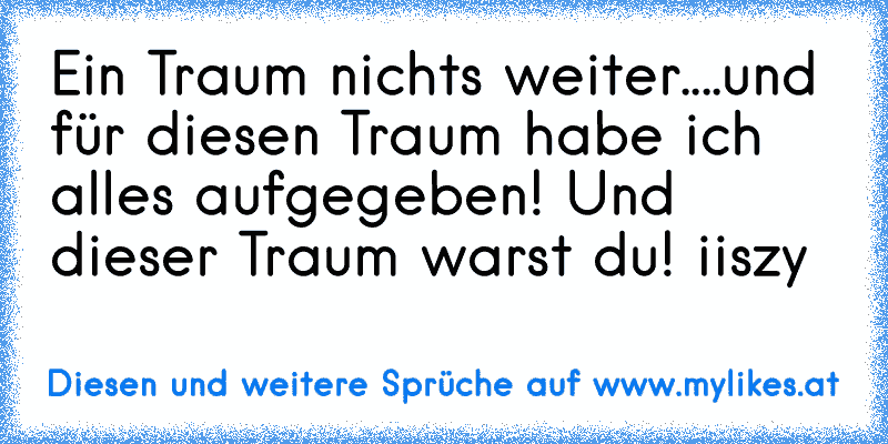 Ein Traum nichts weiter....und für diesen Traum habe ich alles aufgegeben! Und dieser Traum warst du!
© iiszy
