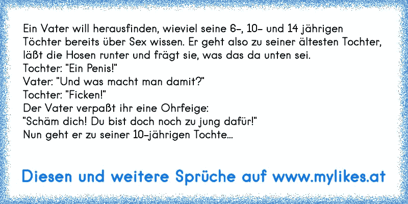 Ein Vater will herausfinden, wieviel seine 6-, 10- und 14 jährigen
Töchter bereits über Sex wissen. Er geht also zu seiner ältesten Tochter, 
läßt die Hosen runter und frägt sie, was das da unten sei.
Tochter: "Ein Penis!"
Vater: "Und was macht man damit?"
Tochter: "Ficken!"
Der Vater verpaßt ihr eine Ohrfeige:
"Schäm dich! Du bist doch noch zu jung dafür!"
Nun geht er zu seiner 10-jährigen Tochte...