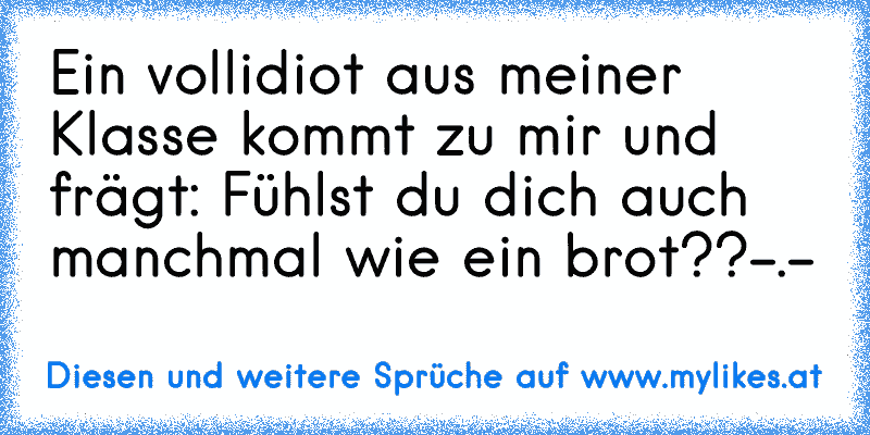 Ein vollidiot aus meiner Klasse kommt zu mir und frägt: Fühlst du dich auch manchmal wie ein brot??
-.-´
