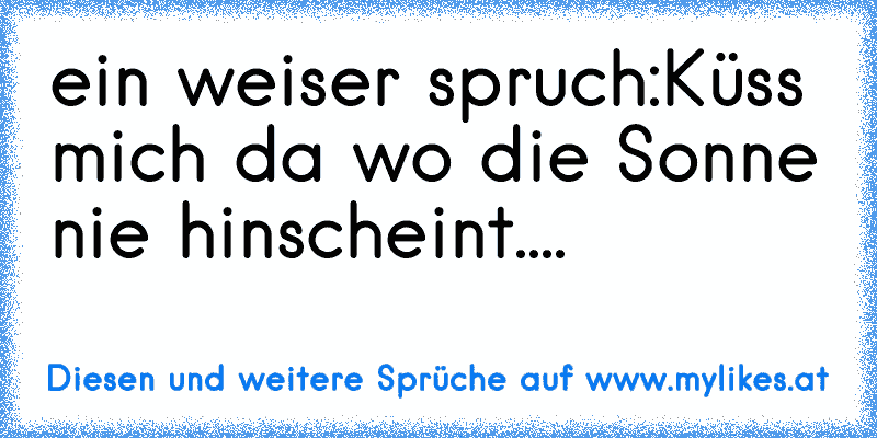 ein weiser spruch:
Küss mich da wo die Sonne nie hinscheint....
