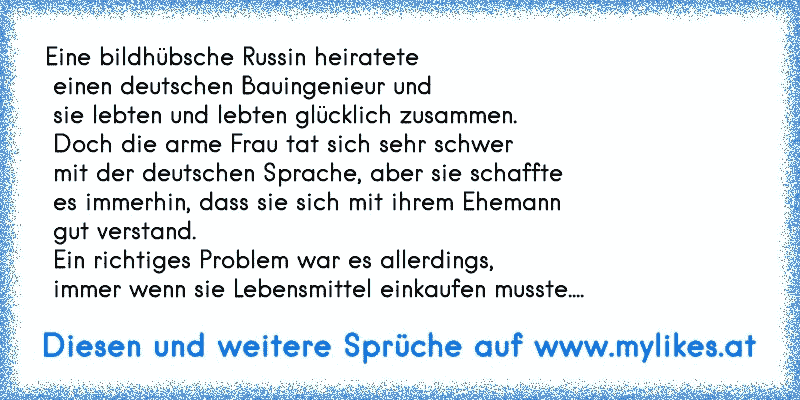 Eine bildhübsche Russin heiratete
 einen deutschen Bauingenieur und
 sie lebten und lebten glücklich zusammen.
 Doch die arme Frau tat sich sehr schwer
 mit der deutschen Sprache, aber sie schaffte
 es immerhin, dass sie sich mit ihrem Ehemann
 gut verstand.
 Ein richtiges Problem war es allerdings,
 immer wenn sie Lebensmittel einkaufen musste....