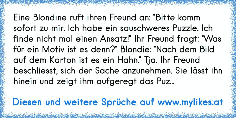 Eine Blondine ruft ihren Freund an: "Bitte komm sofort zu mir. Ich habe ein sauschweres Puzzle. Ich finde nicht mal einen Ansatz!" Ihr Freund fragt: "Was für ein Motiv ist es denn?" Blondie: "Nach dem Bild auf dem Karton ist es ein Hahn." Tja. Ihr Freund beschliesst, sich der Sache anzunehmen. Sie lässt ihn hinein und zeigt ihm aufgeregt das Puz...