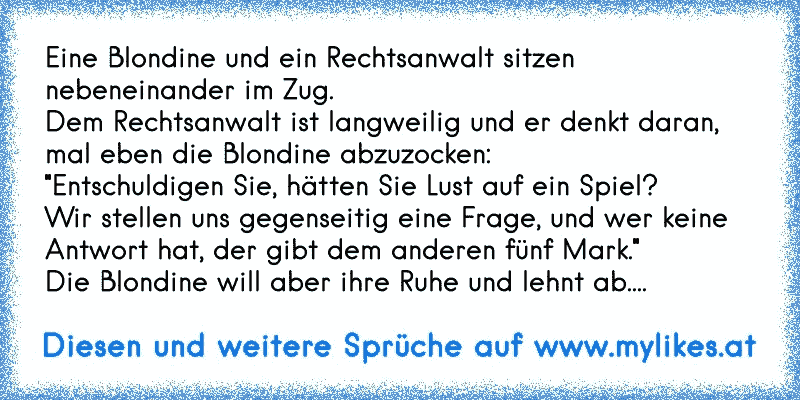 Eine Blondine und ein Rechtsanwalt sitzen
nebeneinander im Zug.
Dem Rechtsanwalt ist langweilig und er denkt daran,
mal eben die Blondine abzuzocken:
"Entschuldigen Sie, hätten Sie Lust auf ein Spiel?
Wir stellen uns gegenseitig eine Frage, und wer keine
Antwort hat, der gibt dem anderen fünf Mark."
Die Blondine will aber ihre Ruhe und lehnt ab....