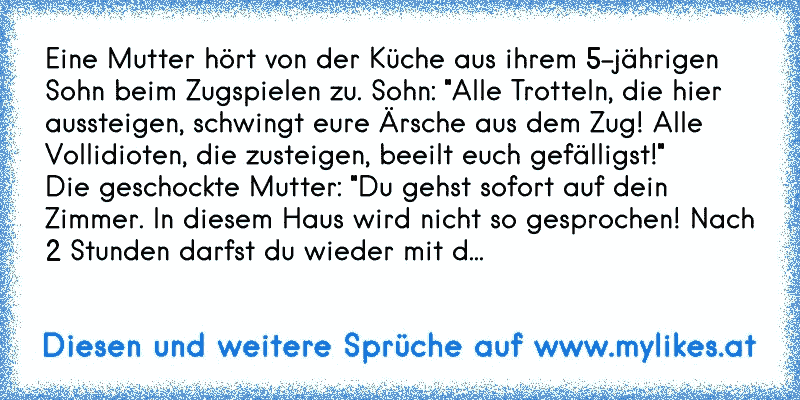 Eine Mutter hört von der Küche aus ihrem 5-jährigen Sohn beim Zugspielen zu. Sohn: "Alle Trotteln, die hier aussteigen, schwingt eure Ärsche aus dem Zug! Alle Vollidioten, die zusteigen, beeilt euch gefälligst!"
Die geschockte Mutter: "Du gehst sofort auf dein Zimmer. In diesem Haus wird nicht so gesprochen! Nach 2 Stunden darfst du wieder mit d...