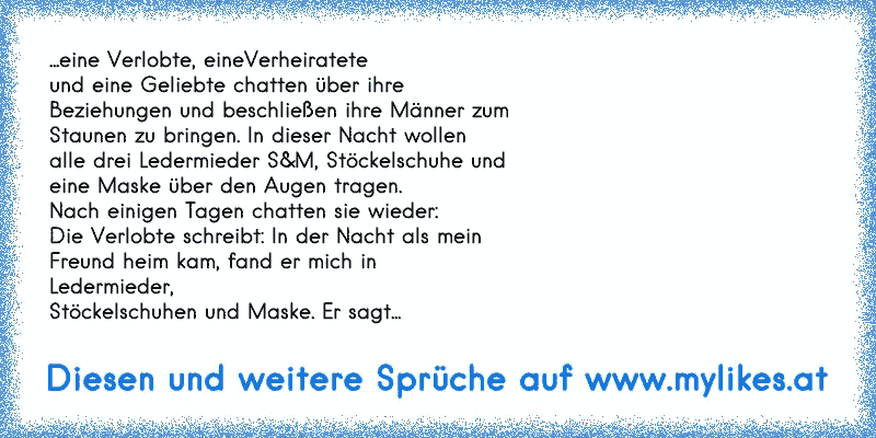 ...eine Verlobte, eineVerheiratete
und eine Geliebte chatten über ihre
Beziehungen und beschließen ihre Männer zum
Staunen zu bringen. In dieser Nacht wollen
alle drei Ledermieder S&M, Stöckelschuhe und
eine Maske über den Augen tragen.
Nach einigen Tagen chatten sie wieder:
Die Verlobte schreibt: In der Nacht als mein
Freund heim kam, fand er m...