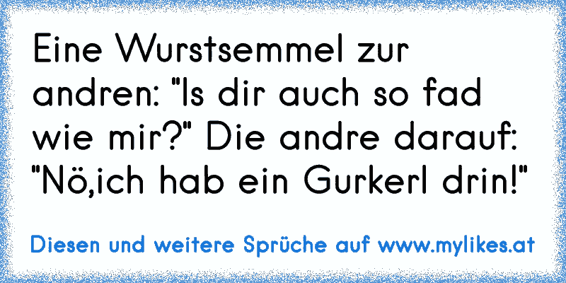 Eine Wurstsemmel zur andren: "Is dir auch so fad wie mir?" Die andre darauf: "Nö,ich hab ein Gurkerl drin!"
