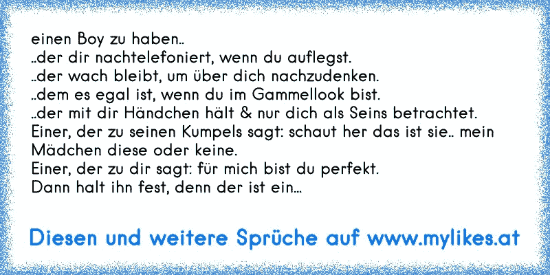 einen Boy zu haben.. 
..der dir nachtelefoniert, wenn du auflegst. 
..der wach bleibt, um über dich nachzudenken. 
..dem es egal ist, wenn du im Gammellook bist.
..der mit dir Händchen hält & nur dich als Seins betrachtet.
Einer, der zu seinen Kumpels sagt: schaut her das ist sie.. mein Mädchen diese oder keine.
Einer, der zu dir sagt: für mich ...