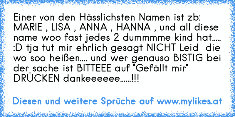 Einer von den Hässlichsten Namen ist zb: MARIE , LISA , ANNA , HANNA , und all diese name woo fast jedes 2 dummmme kind hat..... :D tja tut mir ehrlich gesagt NICHT Leid  die wo soo heißen.... und wer genauso BISTIG bei der sache ist BITTEEE auf "Gefällt mir"  DRÜCKEN dankeeeeee......!!!
