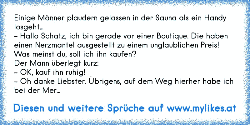 Einige Männer plaudern gelassen in der Sauna als ein Handy losgeht... 
- Hallo Schatz, ich bin gerade vor einer Boutique. Die haben einen Nerzmantel ausgestellt zu einem unglaublichen Preis! Was meinst du, soll ich ihn kaufen? 
Der Mann überlegt kurz: 
- OK, kauf ihn ruhig! 
- Oh danke Liebster. Übrigens, auf dem Weg hierher habe ich bei der Mer...