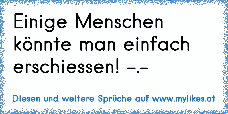 Einige Menschen könnte man einfach erschiessen! -.-
