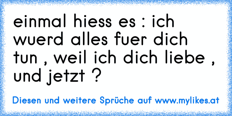 einmal hiess es : ich wuerd alles fuer dich tun , weil ich dich liebe , und jetzt ?
