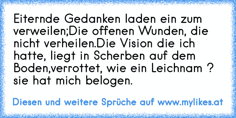 Eiternde Gedanken laden ein zum verweilen;
Die offenen Wunden, die nicht verheilen.
Die Vision die ich hatte, liegt in Scherben auf dem Boden,
verrottet, wie ein Leichnam ? sie hat mich belogen.
