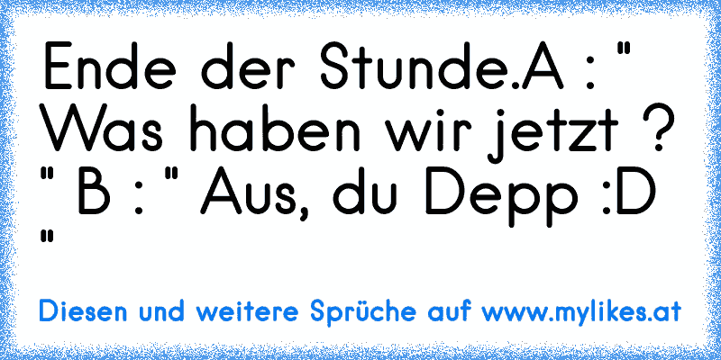 Ende der Stunde.
A : " Was haben wir jetzt ? "
 B : " Aus, du Depp :D "
