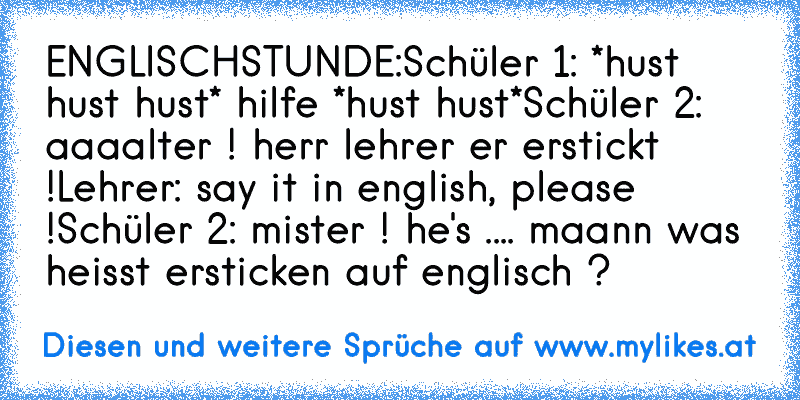 ENGLISCHSTUNDE:
Schüler 1: *hust hust hust* hilfe *hust hust*
Schüler 2: aaaalter ! herr lehrer er erstickt !
Lehrer: say it in english, please !
Schüler 2: mister ! he's .... maann was heisst ersticken auf englisch ?
