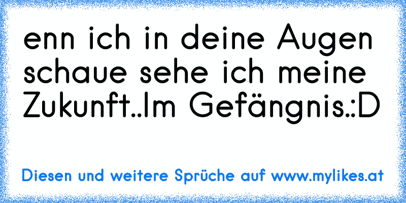 enn ich in deine Augen schaue sehe ich meine Zukunft..Im Gefängnis.
:D
