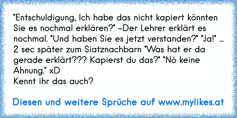 "Entschuldigung, Ich habe das nicht kapiert könnten Sie es nochmal erklären?" -Der Lehrer erklärt es nochmal. "Und haben Sie es jetzt verstanden?" "Ja!" ... 2 sec später zum Siatznachbarn "Was hat er da gerade erklärt??? Kapierst du das?" "Nö keine Ahnung." xD
Kennt ihr das auch?
