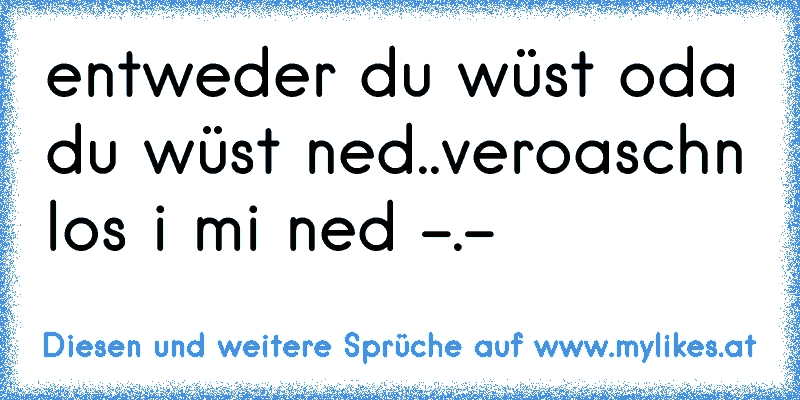 entweder du wüst oda du wüst ned..veroaschn los i mi ned -.-
