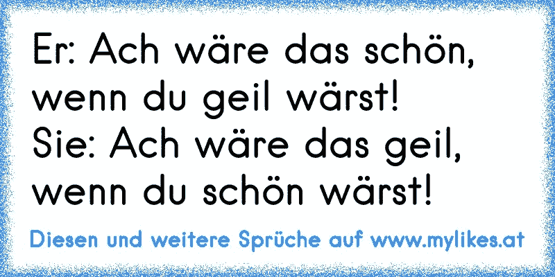 Er: Ach wäre das schön, wenn du geil wärst!
Sie: Ach wäre das geil, wenn du schön wärst!
