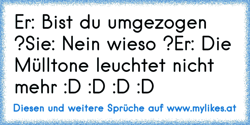 Er: Bist du umgezogen ?
Sie: Nein wieso ?
Er: Die Mülltone leuchtet nicht mehr :D :D :D :D
